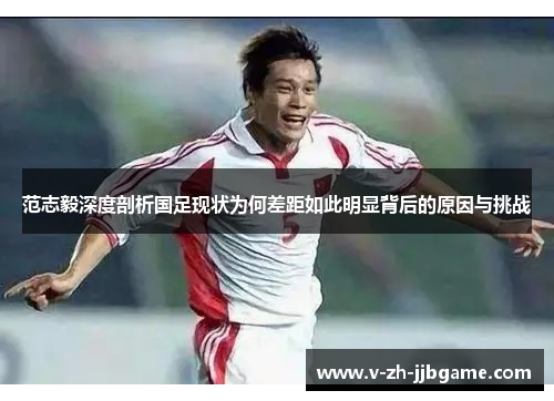 范志毅深度剖析国足现状为何差距如此明显背后的原因与挑战 范志毅深度剖析国足现状为何差距如此明显背后的原因与挑战