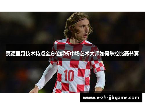 莫德里奇技术特点全方位解析中场艺术大师如何掌控比赛节奏 莫德里奇技术特点全方位解析中场艺术大师如何掌控比赛节奏